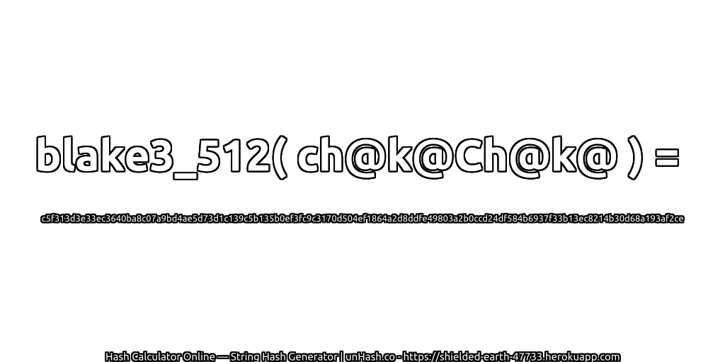 blake3_512( ch@k@Ch@k@ ) = c5f313d3e33ec3640ba8c07a9bd4ae5d73d1c139c5b135b0ef3fc9c3170d504ef1864a2d8ddfe49803a2b0ccd24df584b6937f33b13ec8214b30d68a193af2ce | unHash.co