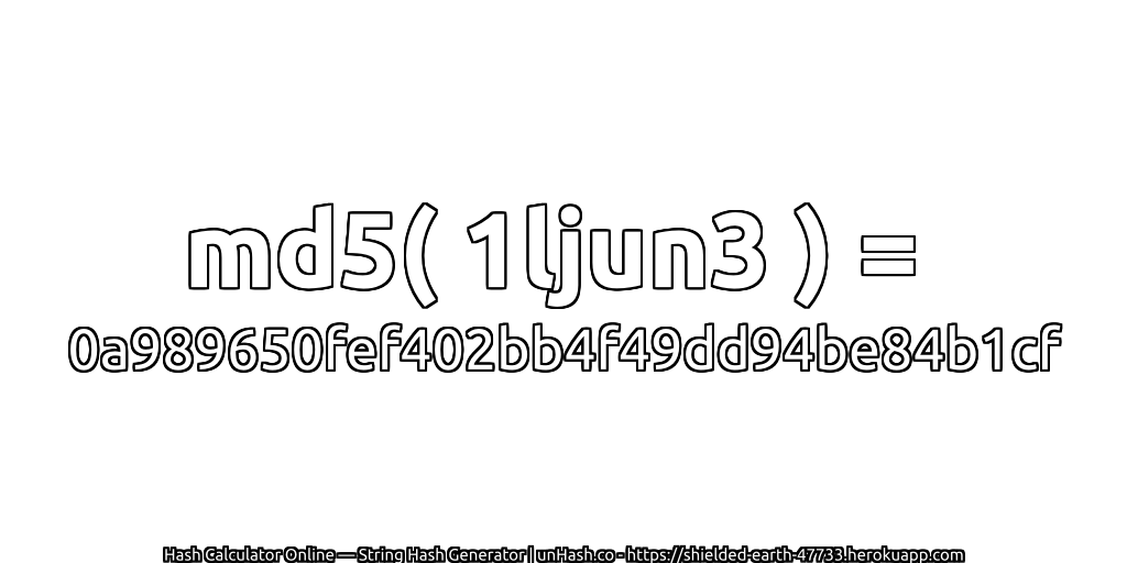 md5( 1ljun3 ) = 0a989650fef402bb4f49dd94be84b1cf | unHash.co