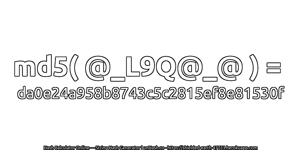 md5( @_L9Q@_@ ) = da0e24a958b8743c5c2815ef8e81530f | unHash.co