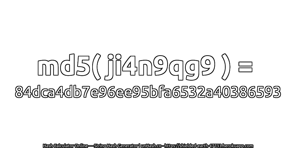 md5( ji4n9qg9 ) = 84dca4db7e96ee95bfa6532a40386593 | unHash.co