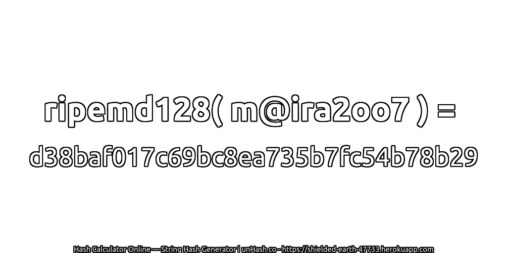 ripemd128( m@ira2oo7 ) = d38baf017c69bc8ea735b7fc54b78b29 | unHash.co