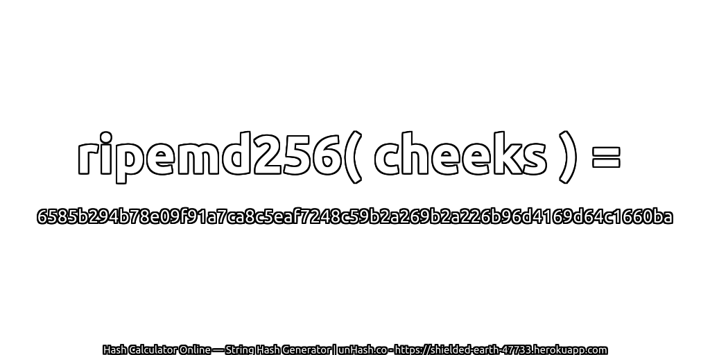 ripemd256( cheeks ) = 6585b294b78e09f91a7ca8c5eaf7248c59b2a269b2a226b96d4169d64c1660ba | unHash.co