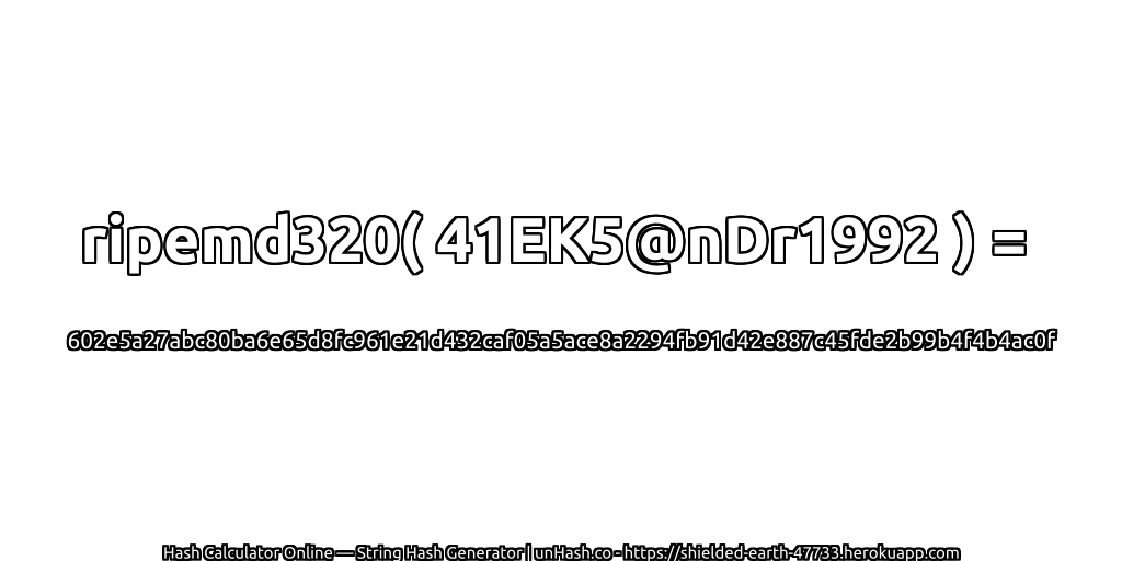 ripemd320( 41EK5@nDr1992 ) = 602e5a27abc80ba6e65d8fc961e21d432caf05a5ace8a2294fb91d42e887c45fde2b99b4f4b4ac0f | unHash.co