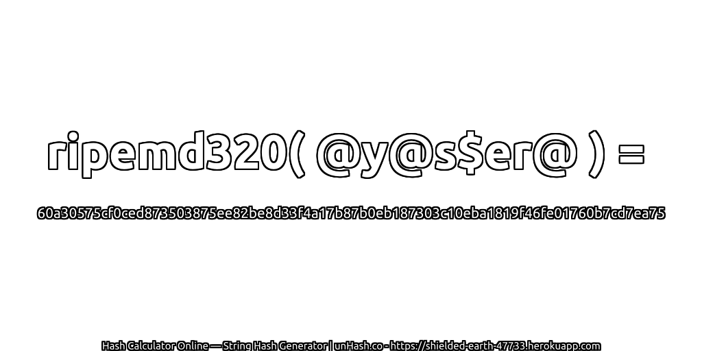 ripemd320( @y@s$er@ ) = 60a30575cf0ced873503875ee82be8d33f4a17b87b0eb187303c10eba1819f46fe01760b7cd7ea75 | unHash.co