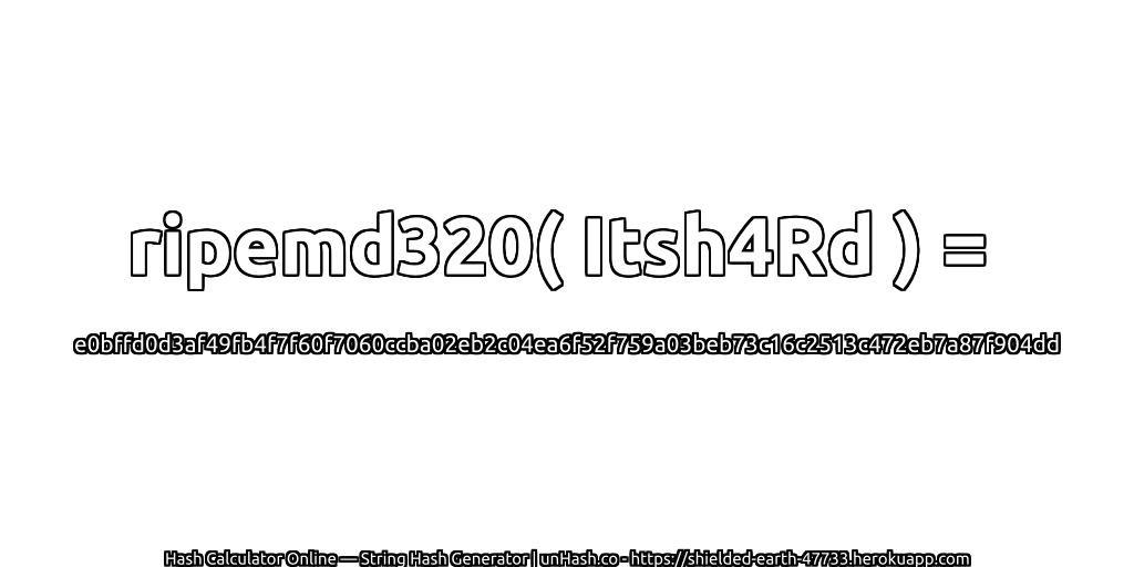 ripemd320( Itsh4Rd ) = e0bffd0d3af49fb4f7f60f7060ccba02eb2c04ea6f52f759a03beb73c16c2513c472eb7a87f904dd | unHash.co