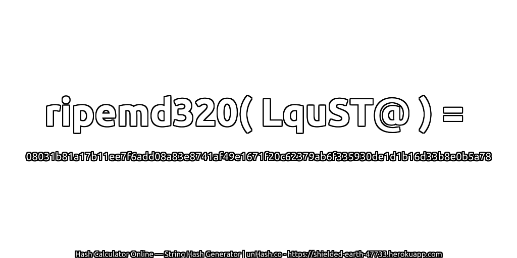 ripemd320( LquST@ ) = 08031b81a17b11ee7f6add08a83e8741af49e1671f20c62379ab6f335930de1d1b16d33b8e0b5a78 | unHash.co