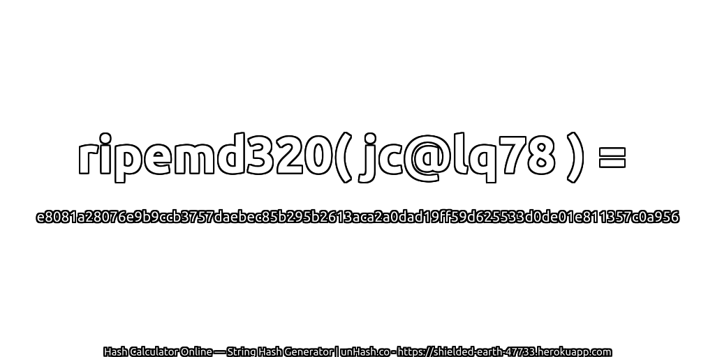 ripemd320( jc@lq78 ) = e8081a28076e9b9ccb3757daebec85b295b2613aca2a0dad19ff59d625533d0de01e811357c0a956 | unHash.co