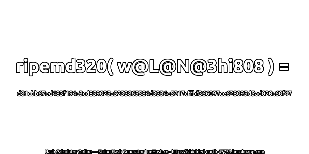 ripemd320( w@L@N@3hi808 ) = d81cbb67ed483f194c3cd859025a5233865584d3334e5217cffbf366097ce628095d5ad020c60f47 | unHash.co