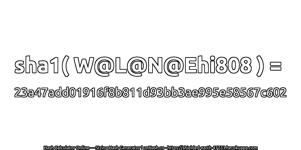 sha1( W@L@N@Ehi808 ) = 23a47add01916f8b811d93bb3ae995e58567c602 | unHash.co