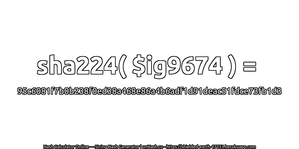 sha224( $ig9674 ) = 95c6081f7b0b238f0ed38a468e86a4b6adf1d91deac51fdce73fb1d3 | unHash.co