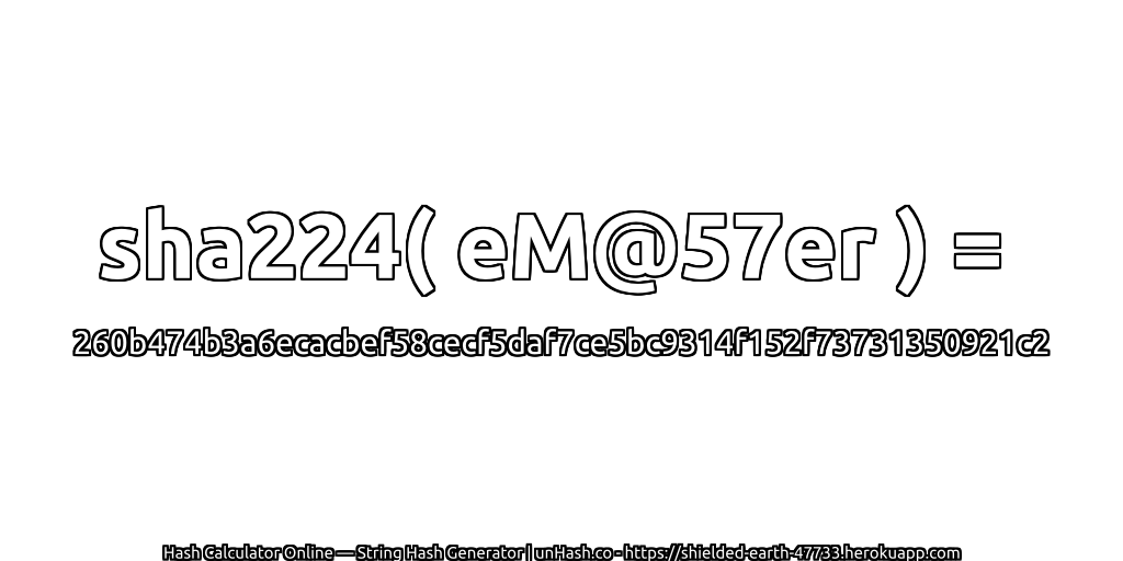 sha224( eM@57er ) = 260b474b3a6ecacbef58cecf5daf7ce5bc9314f152f73731350921c2 | unHash.co