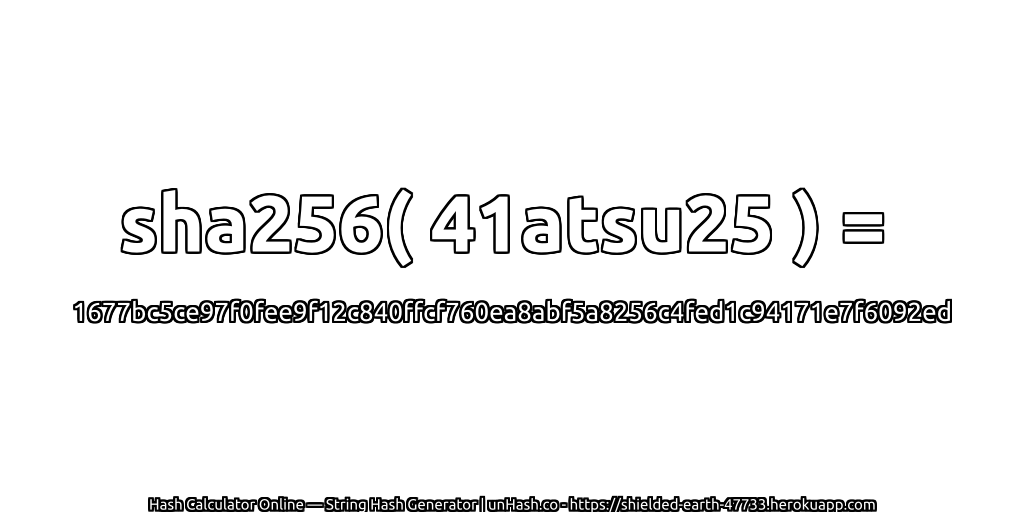 sha256( 41atsu25 ) = 1677bc5ce97f0fee9f12c840ffcf760ea8abf5a8256c4fed1c94171e7f6092ed | unHash.co
