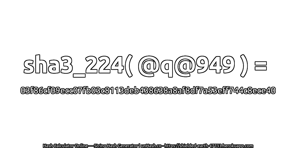 sha3_224( @q@949 ) = 03f86cf09ecc07fb03c8113deb438638a8af8df7a53eff744c8ece40 | unHash.co