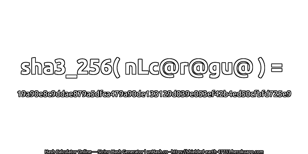 sha3_256( nLc@r@gu@ ) = 19a90e8c9ddae879a5dfca479a90de133129d039e053ef42b4ed50cfbfd725e9 | unHash.co