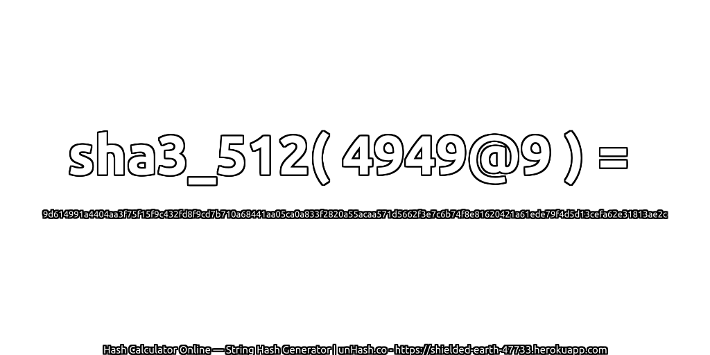 sha3_512( 4949@9 ) = 9d614991a4404aa3f75f15f9c432fd8f9cd7b710a68441aa05ca0a833f2820a55acaa571d5662f3e7c6b74f8e81620421a61ede79f4d5d13cefa62e31813ae2c | unHash.co