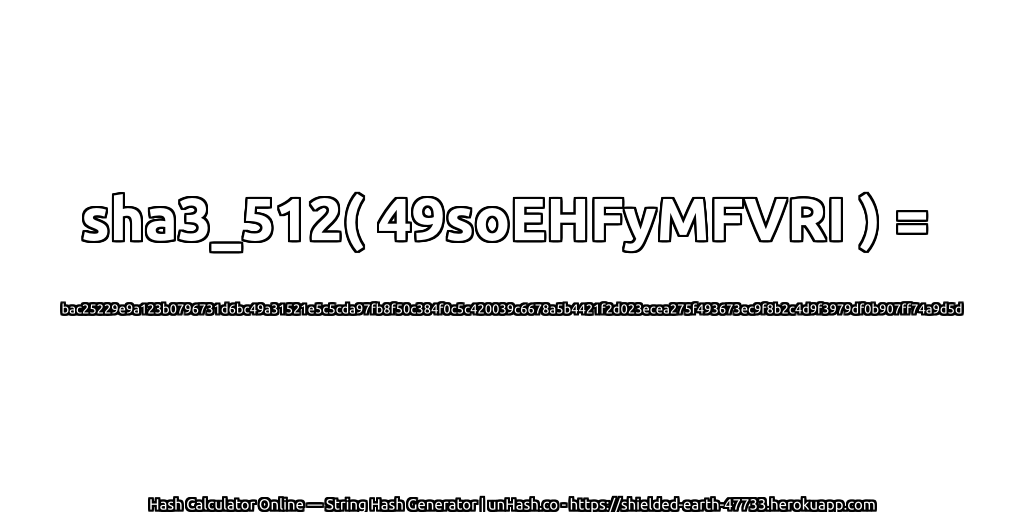 sha3_512( 49soEHFyMFVRI ) = bac25229e9a123b0796731d6bc49a31521e5c5cda97fb8f50c384f0c5c420039c6678a5b4421f2d023ecea275f493673ec9f8b2c4d9f3979df0b907ff74a9d5d | unHash.co