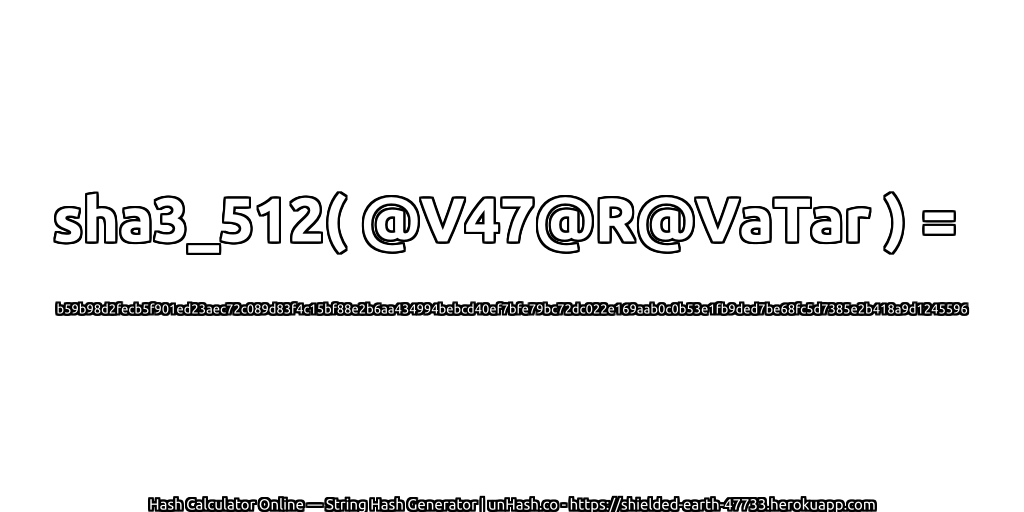 sha3_512( @V47@R@VaTar ) = b59b98d2fecb5f901ed23aec72c089d83f4c15bf88e2b6aa434994bebcd40ef7bfe79bc72dc022e169aab0c0b53e1fb9ded7be68fc5d7385e2b418a9d1245596 | unHash.co