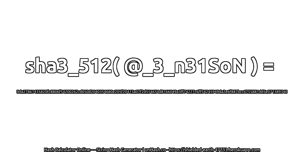 sha3_512( @_3_n31SoN ) = 9da27861435820fc8806f54200262cd050d2040354680e205f20413a07f2d554654d8166049a3ff74227c6ff54245949da2e6f887bcc4755881dd5e071389340 | unHash.co