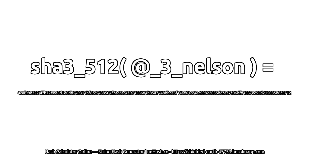 sha3_512( @_3_nelson ) = 4caf98e3224ffb72eee8d1e0db549314bf8cc5488504f7ac2ac4e97458684b85a7448dbce5f14ae61cc4ec99822055dc7ea7c06dfb4537ec55d215085e8c5712 | unHash.co