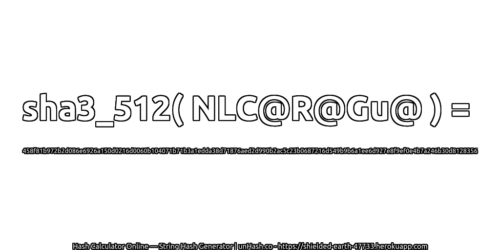 sha3_512( NLC@R@Gu@ ) = 458f81b972b2d086e6926a150d0216d0060b104071b71b3a1edda38d71876aed2d990b2ac5c23b0687216d549b9b6a1ee6d927e8f9ef0e4b7a246b30d8128356 | unHash.co