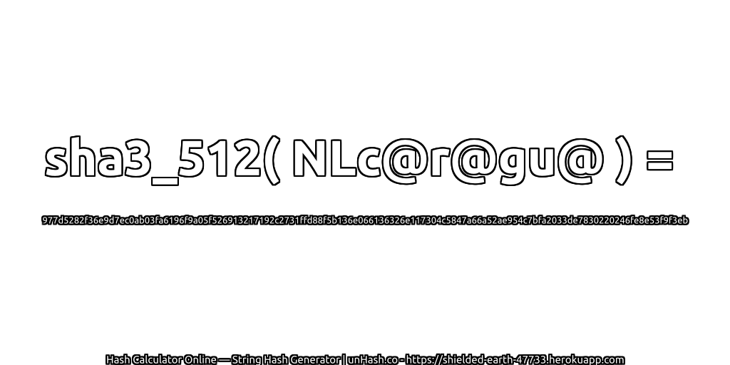 sha3_512( NLc@r@gu@ ) = 977d5282f36e9d7ec0ab03fa6196f9a05f526913217192c2731ffd88f5b136e066136326e117304c5847a66a52ae954c7bfa2033de7830220246fe8e53f9f3eb | unHash.co