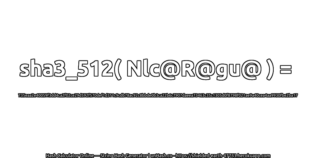 sha3_512( Nlc@R@gu@ ) = 735eaa2e40059f3dd4ca2f02ce29d592f570def1d311c9cdb78ac92c8bbde0b3ca22b6c7907daeea73463c35c1305d0f8798f021ae9a40cea4aa9930fbe2ba17 | unHash.co