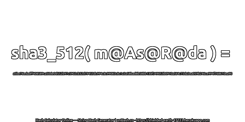 sha3_512( m@As@R@da ) = a5be76edadff408589ca50de0d552b97c5902cb32d79455dc994c8c99083c8c1a3a58bad8b58bb130f349053b0910a564c75da3ea059b246ce994f768610ea90 | unHash.co