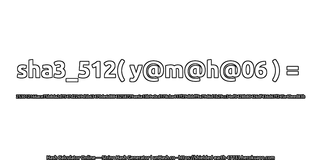 sha3_512( y@m@h@06 ) = 253012166ace75b8da2d7547d2269d5b63470de6d8843258729ae6a13b9e0cd178cba417f29dbbff9a79d6d1b29cc34ef0428b80426df436d67f245e40eed83b | unHash.co