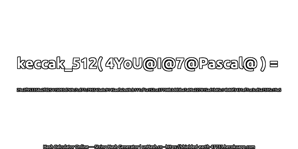 keccak_512( 4YoU@I@7@Pascal@ ) = 29e2f953358a2fd25415093d769c7cd77c795543a0c9145aefa2e69cb111cf1a152ce37708b3dd3ba7a09a227815ad1b85c14b80f3431ef7ce3cd5a7595c19a5 | unHash.co