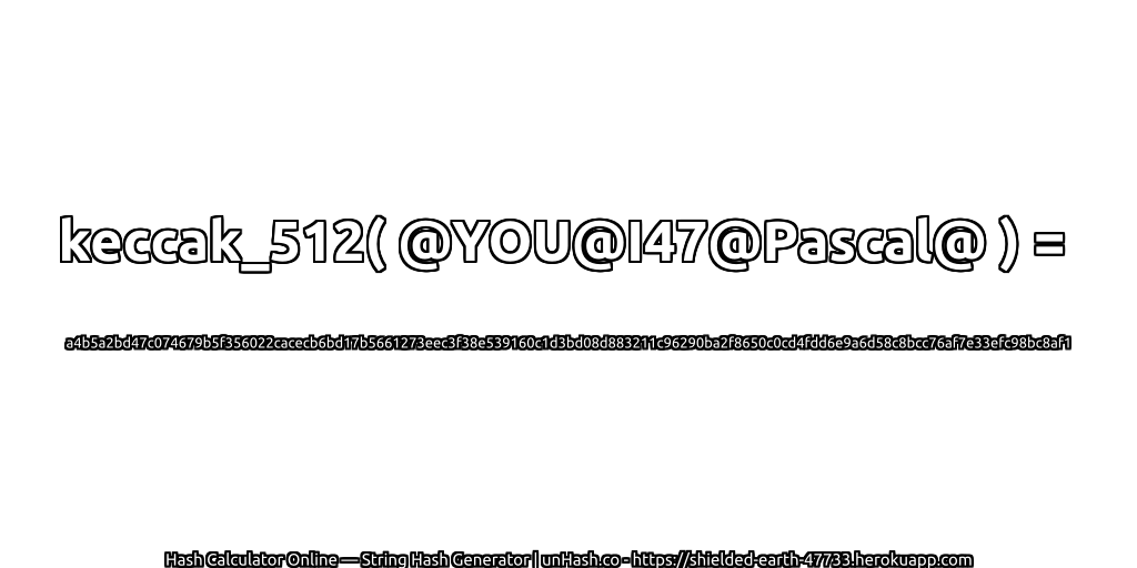 keccak_512( @YOU@I47@Pascal@ ) = a4b5a2bd47c074679b5f356022cacecb6bd17b5661273eec3f38e539160c1d3bd08d883211c96290ba2f8650c0cd4fdd6e9a6d58c8bcc76af7e33efc98bc8af1 | unHash.co