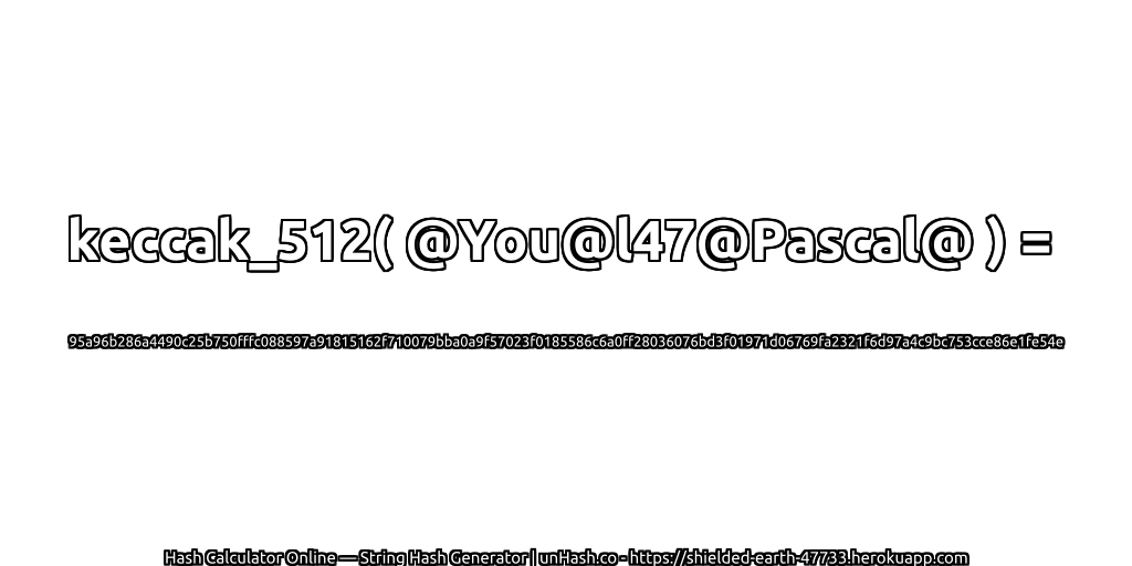 keccak_512( @You@l47@Pascal@ ) = 95a96b286a4490c25b750fffc088597a91815162f710079bba0a9f57023f0185586c6a0ff28036076bd3f01971d06769fa2321f6d97a4c9bc753cce86e1fe54e | unHash.co
