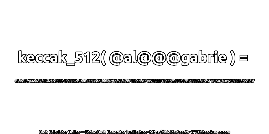 keccak_512( @al@@@gabrie ) = e3dba0c966b6a7a05a2f2c953b43d8652e1bdc47368d21ddaf69fdc53c0ebf452d2b874851322518d27ce664b6ce34862da87e5f181507f689218023a7dc3f3f | unHash.co