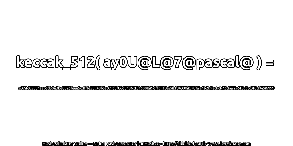 keccak_512( ay0U@L@7@pascal@ ) = e374d02331aacddb9a3be8875faaa5cdfffe25948fdec09b3f86d81867f31600849dff3910e74bf84390457817e1b2b9acbcb72cf772e5f5c3cc3f0cf4246199 | unHash.co