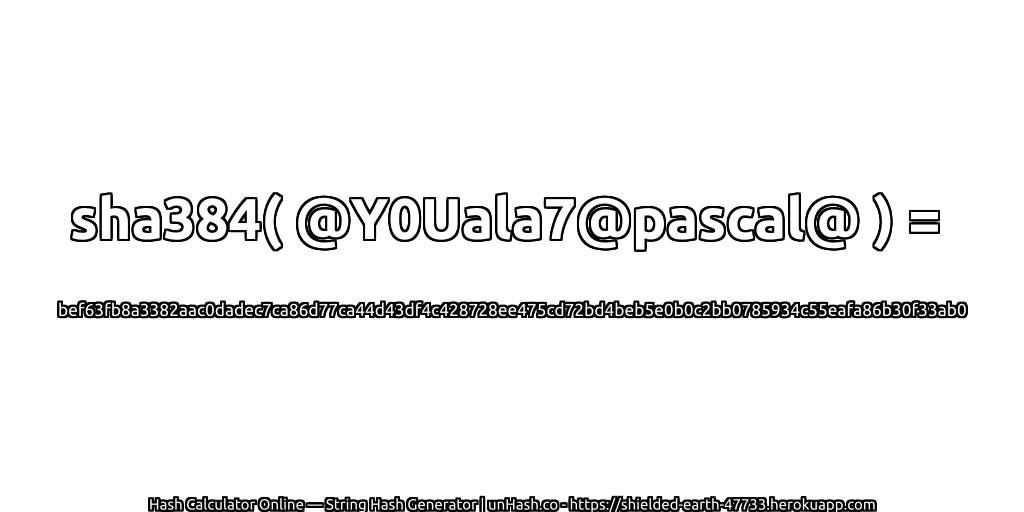 sha384( @Y0Uala7@pascal@ ) = bef63fb8a3382aac0dadec7ca86d77ca44d43df4c428728ee475cd72bd4beb5e0b0c2bb0785934c55eafa86b30f33ab0 | unHash.co
