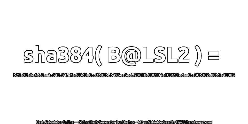 sha384( B@LSL2 ) = b29a95a0e4dc3ea1c645c84fa7ed63d8e0cd3b85bbb476ea6ecff29818c096994e103691edaa8ca30b382c80b9e45082 | unHash.co