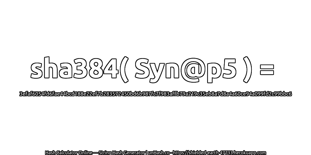 sha384( Syn@p5 ) = 3efaf6054fd6fae44bcd188e22ef7b283572450bd6b987fc7f983affb79a219c35eb8a7d8a4a60ce94a099fd2c99bbc6 | unHash.co