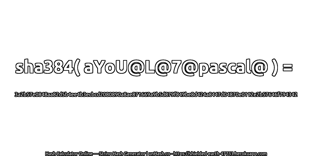 sha384( aYoU@L@7@pascal@ ) = 3a2b57e0848aa82d5b4ee4b3ecbcd2080890a8ae871669a9b5d879f849be8d424a8447d04870e0112e2b57646f794342 | unHash.co