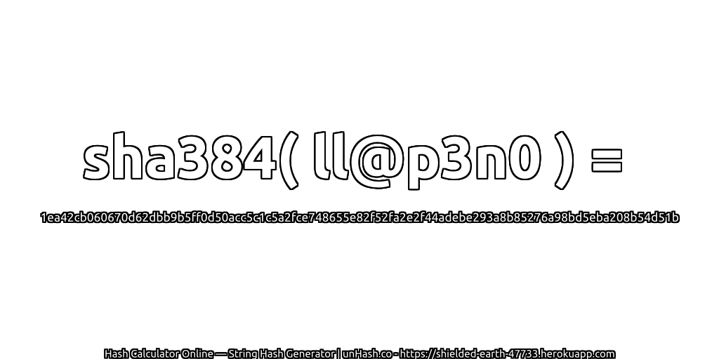 sha384( ll@p3n0 ) = 1ea42cb060670d62dbb9b5ff0d50acc5c1c5a2fce748655e82f52fa2e2f44adebe293a8b85276a98bd5eba208b54d51b | unHash.co
