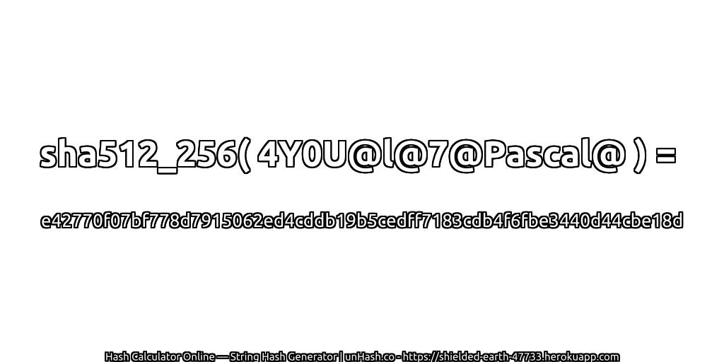 sha512_256( 4Y0U@l@7@Pascal@ ) = e42770f07bf778d7915062ed4cddb19b5cedff7183cdb4f6fbe3440d44cbe18d | unHash.co