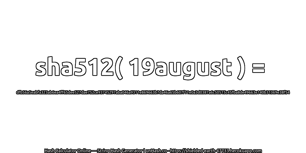 sha512( 19august ) = dfb56a5eabfa323ab6ea4ff65dee527dae752ce93745297aba046a9311e869663b7da46a65b607f11e0a3d0387a6c50515c45fba8de49663e140b31369e38f54 | unHash.co