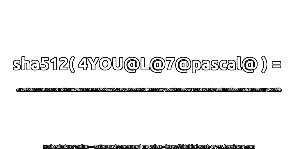 sha512( 4YOU@L@7@pascal@ ) = e16ccf2a88219e15786d13dd3106cd06780c0c2cfcdb800b42e55eb1cc3b06db75283894ac89b81ae5981325b39e0d73cef638afeae354b6b51ec1114e90cffb | unHash.co