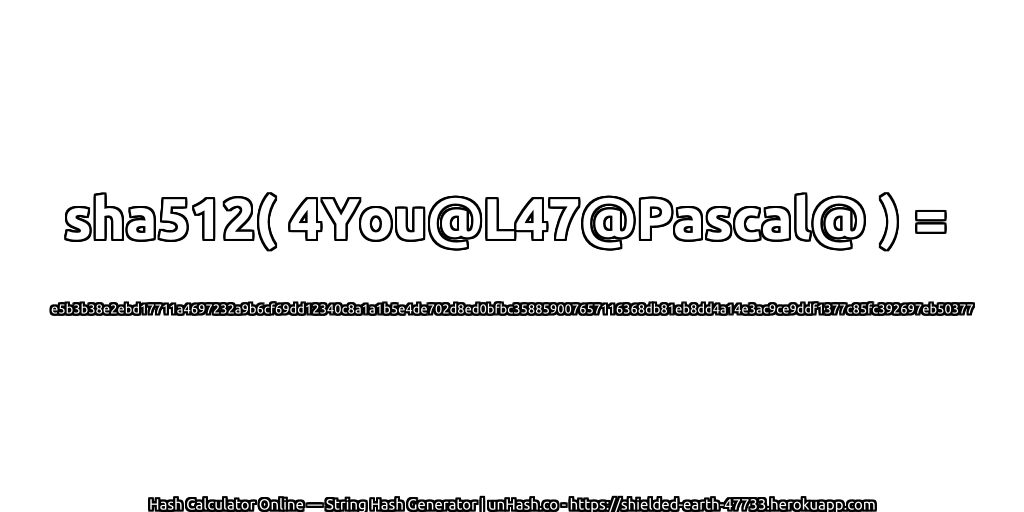 sha512( 4You@L47@Pascal@ ) = e5b3b38e2ebd17711a4697232a9b6cf69dd12340c8a1a1b5e4de702d8ed0bfbc358859007657116368db81eb8dd4a14e3ac9ce9ddf1377c85fc392697eb50377 | unHash.co