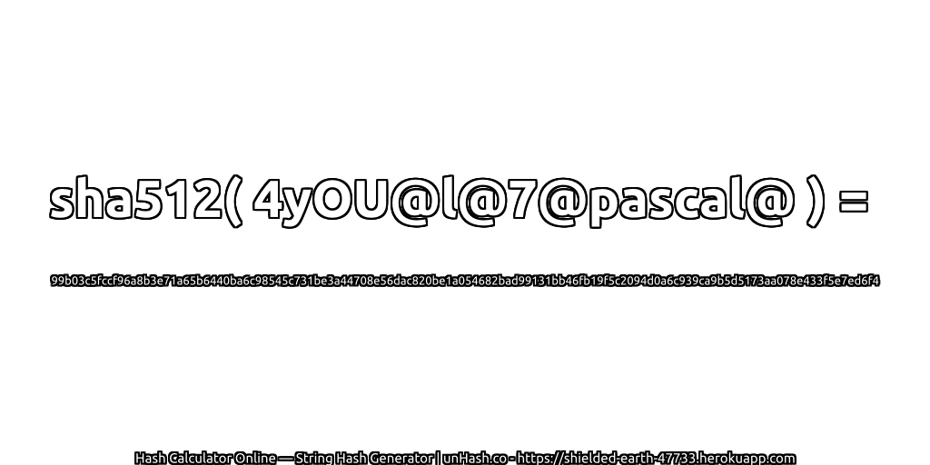 sha512( 4yOU@l@7@pascal@ ) = 99b03c5fccf96a8b3e71a65b6440ba6c98545c731be3a44708e56dac820be1a054682bad99131bb46fb19f5c2094d0a6c939ca9b5d5173aa078e433f5e7ed6f4 | unHash.co