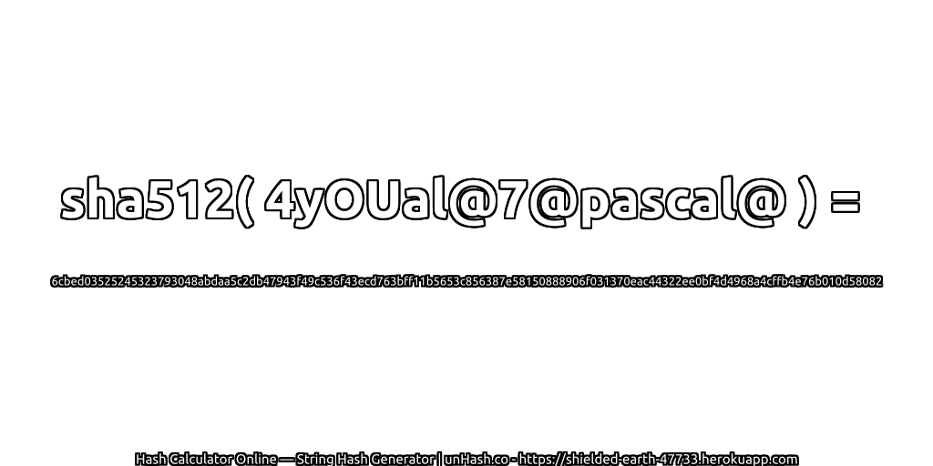 sha512( 4yOUal@7@pascal@ ) = 6cbed03525245323793048abdaa5c2db47943f49c536f43ecd763bff11b5653c856387e58150888906f031370eac44322ee0bf4d4968a4cffb4e76b010d58082 | unHash.co