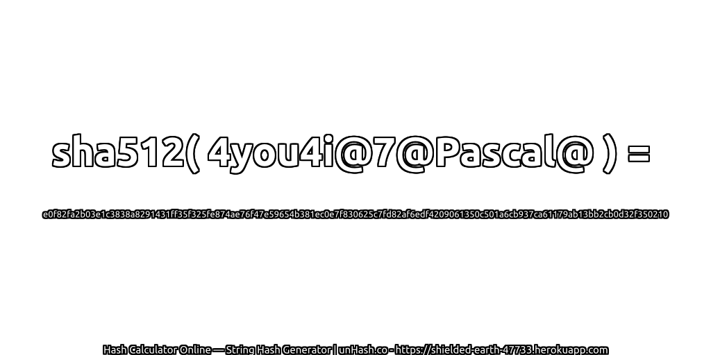 sha512( 4you4i@7@Pascal@ ) = e0f82fa2b03e1c3838a8291431ff35f325fe874ae76f47e59654b381ec0e7f830625c7fd82af6edf4209061350c501a6cb937ca61179ab13bb2cb0d32f350210 | unHash.co