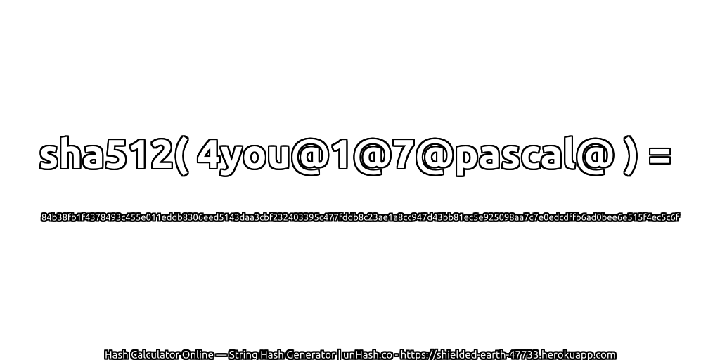 sha512( 4you@1@7@pascal@ ) = 84b38fb1f4378493c455e011eddb8306eed5143daa3cbf232403395c477fddb8c23ae1a8cc947d43bb81ec5e925098aa7c7e0edcdffb6ad0bee6e515f4ec5c6f | unHash.co