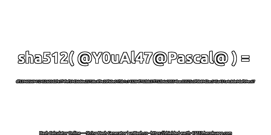 sha512( @Y0uAl47@Pascal@ ) = df53960569412452605d2fe7f4fef59d36d6e25738c4f9e20f60e01f3b1c143284f702bb37f752b6a20554bac03525c0f0b89d2ec545a431a4c8de9daf09ec67 | unHash.co