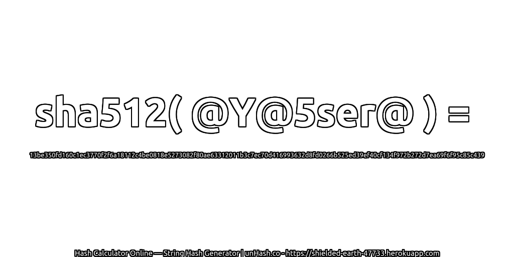 sha512( @Y@5ser@ ) = 13be350fd160c1ec3770f2f6a18112c4be0818e5273082f80ae63312011b3c7ec70d416993632d8fd0266b525ed39ef40cf134f972b272d7ea69f6f95c85c439 | unHash.co