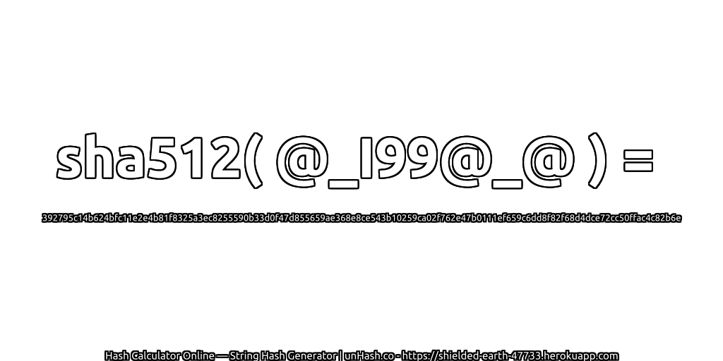 sha512( @_I99@_@ ) = 392795c14b624bfc11e2e4b81f8325a3ec8255590b33d0f47d855659ae368e8ce543b10259ca02f762e47b0111ef659c6dd8f82f68d4dce72cc50ffac4c82b6e | unHash.co