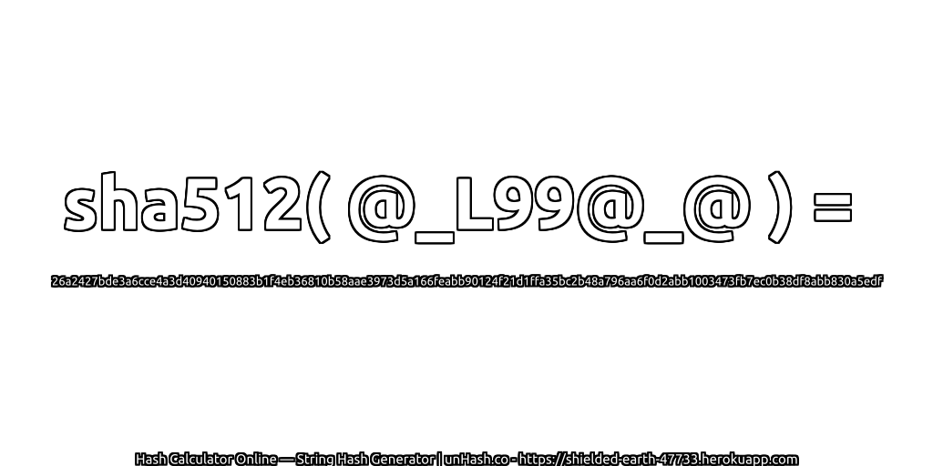 sha512( @_L99@_@ ) = 26a2427bde3a6cce4a3d40940150883b1f4eb36810b58aae3973d5a166feabb90124f21d1ffa35bc2b48a796aa6f0d2abb1003473fb7ec0b38df8abb830a5edf | unHash.co